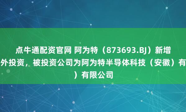点牛通配资官网 阿为特（873693.BJ）新增一起对外投资，被投资公司为阿为特半导体科技（安徽）有限公司