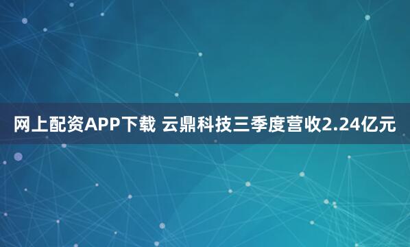 网上配资APP下载 云鼎科技三季度营收2.24亿元