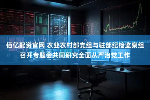 佰亿配资官网 农业农村部党组与驻部纪检监察组召开专题会共同研究全面从严治党工作