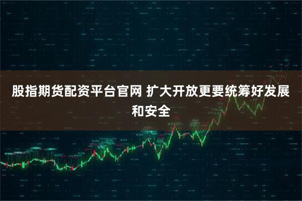 股指期货配资平台官网 扩大开放更要统筹好发展和安全