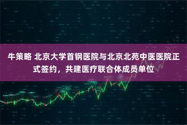 牛策略 北京大学首钢医院与北京北苑中医医院正式签约，共建医疗联合体成员单位