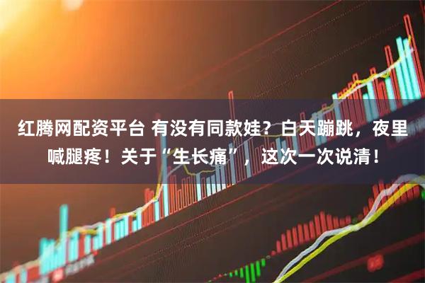 红腾网配资平台 有没有同款娃？白天蹦跳，夜里喊腿疼！关于“生长痛”，这次一次说清！