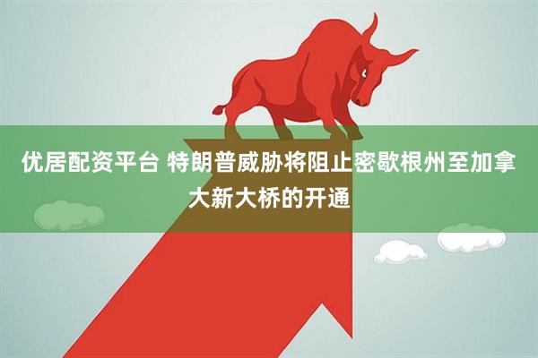 优居配资平台 特朗普威胁将阻止密歇根州至加拿大新大桥的开通