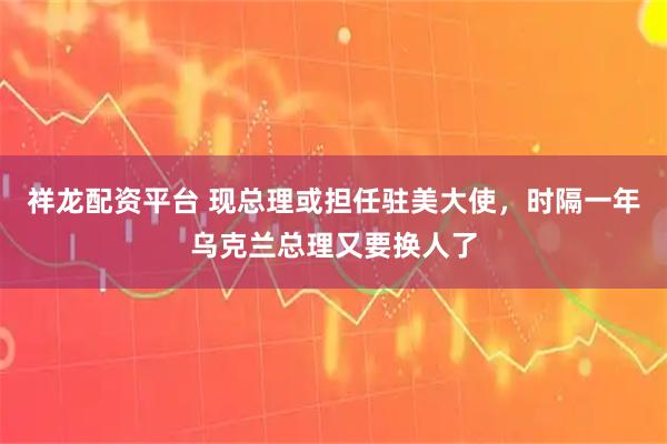 祥龙配资平台 现总理或担任驻美大使，时隔一年乌克兰总理又要换人了