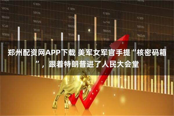 郑州配资网APP下载 美军女军官手提“核密码箱”，跟着特朗普进了人民大会堂