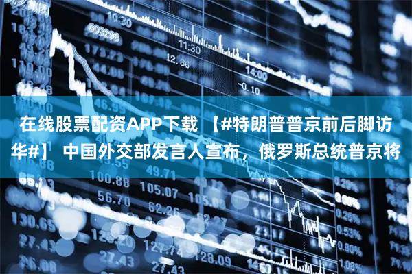 在线股票配资APP下载 【#特朗普普京前后脚访华#】 中国外交部发言人宣布，俄罗斯总统普京将