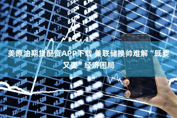 美原油期货配资APP下载 美联储换帅难解“既要又要”经济困局